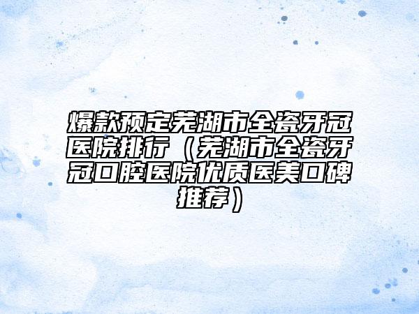 爆款預(yù)定蕪湖市全瓷牙冠醫(yī)院排行(蕪湖市全瓷牙冠口腔醫(yī)院優(yōu)質(zhì)醫(yī)美口碑推薦)