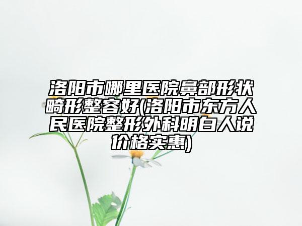 洛陽市哪里醫(yī)院鼻部形狀畸形整容好(洛陽市東方人民醫(yī)院整形外科明白人說價格實惠)