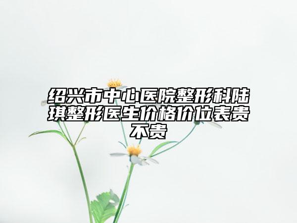 紹興市中心醫(yī)院整形科陸琪整形醫(yī)生價(jià)格價(jià)位表貴不貴