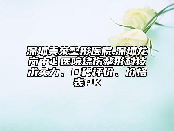 深圳美萊整形醫(yī)院,深圳龍崗中心醫(yī)院燒傷整形科技術(shù)實力、口碑評價、價格表PK