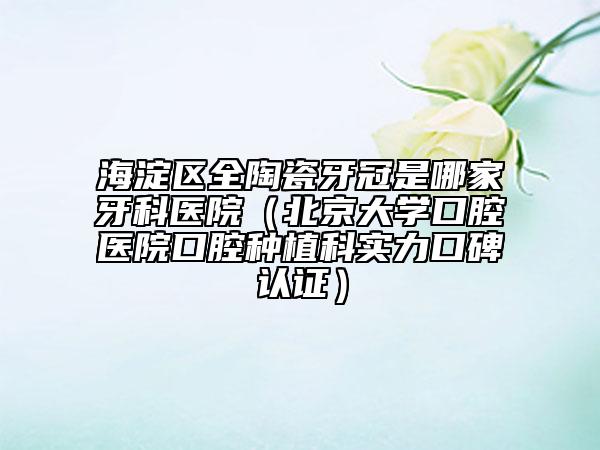 海淀區(qū)全陶瓷牙冠是哪家牙科醫(yī)院（北京大學(xué)口腔醫(yī)院口腔種植科實力口碑認證）