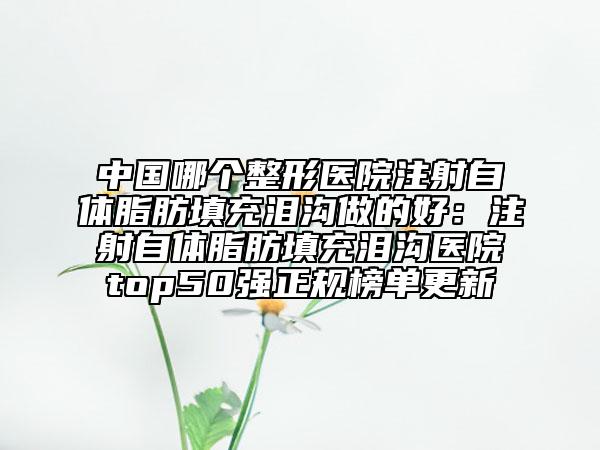 中國哪個整形醫(yī)院注射自體脂肪填充淚溝做的好：注射自體脂肪填充淚溝醫(yī)院top50強(qiáng)正規(guī)榜單更新