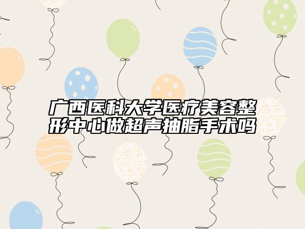 廣西醫(yī)科大學(xué)醫(yī)療美容整形中心做超聲抽脂手術(shù)嗎