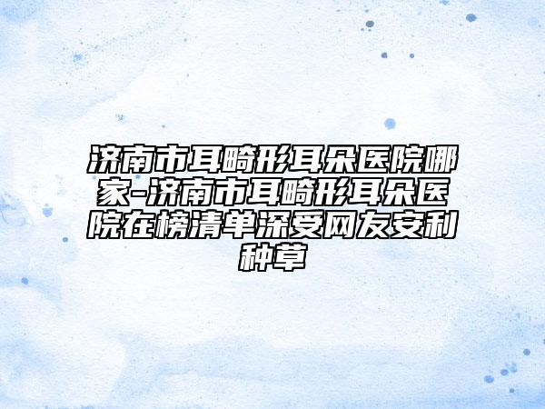 濟(jì)南市耳畸形耳朵醫(yī)院哪家-濟(jì)南市耳畸形耳朵醫(yī)院在榜清單深受網(wǎng)友安利種草