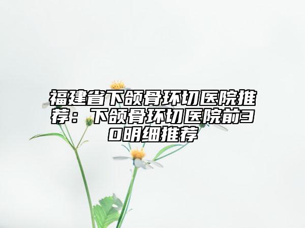 福建省下頜骨環(huán)切醫(yī)院推薦：下頜骨環(huán)切醫(yī)院前30明細(xì)推薦