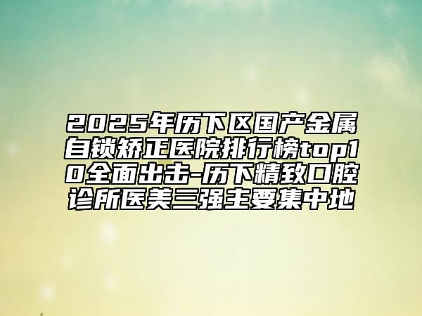 2025年歷下區(qū)國產(chǎn)金屬自鎖矯正醫(yī)院排行榜top10全面出擊-歷下精致口腔診所醫(yī)美三強(qiáng)主要集中地