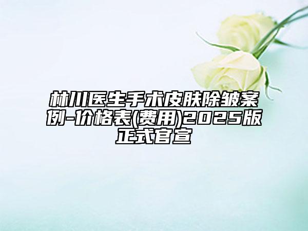 林川醫(yī)生手術(shù)皮膚除皺案例-價(jià)格表(費(fèi)用)2025版正式官宣
