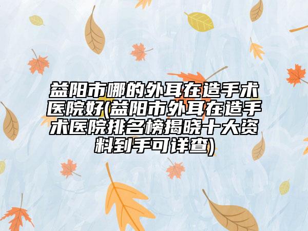 益陽(yáng)市哪的外耳在造手術(shù)醫(yī)院好(益陽(yáng)市外耳在造手術(shù)醫(yī)院排名榜揭曉十大資料到手可詳查)