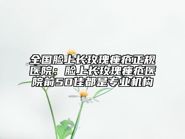 全國臉上長玫瑰痤瘡正規(guī)醫(yī)院：臉上長玫瑰痤瘡醫(yī)院前50佳都是專業(yè)機構(gòu)