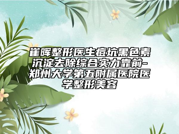 崔暉整形醫(yī)生痘坑黑色素沉淀去除綜合實力靠前-鄭州大學第五附屬醫(yī)院醫(yī)學整形美容
