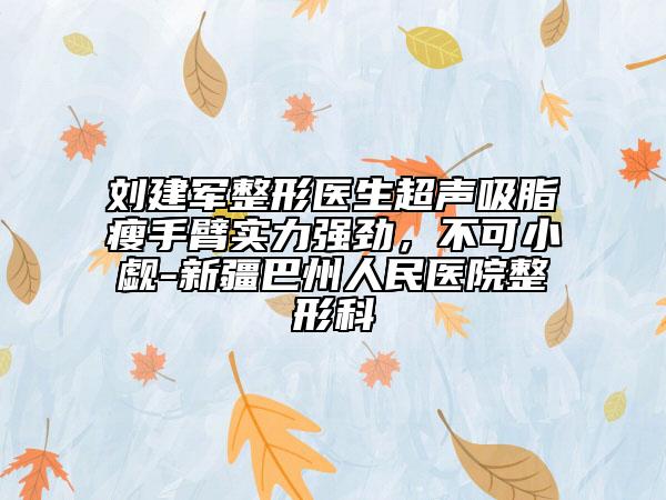 劉建軍整形醫(yī)生超聲吸脂瘦手臂實(shí)力強(qiáng)勁，不可小覷-新疆巴州人民醫(yī)院整形科