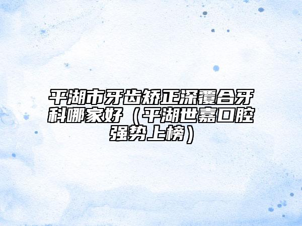 平湖市牙齒矯正深覆合牙科哪家好（平湖世嘉口腔強(qiáng)勢上榜）
