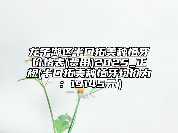 龍子湖區(qū)半口拓美種植牙價(jià)格表(費(fèi)用)2025_正規(guī)(半口拓美種植牙均價(jià)為：19145元）