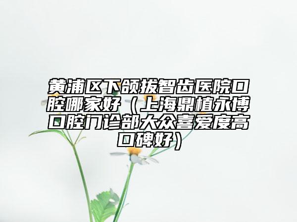 黃浦區(qū)下頜拔智齒醫(yī)院口腔哪家好(上海鼎植永博口腔門診部大眾喜愛度高口碑好)