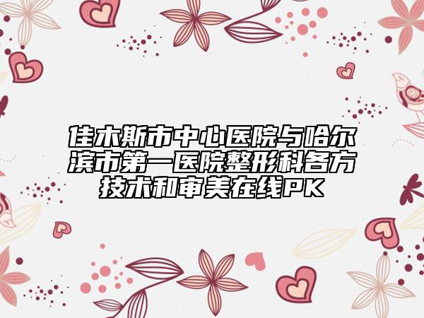 佳木斯市中心醫(yī)院與哈爾濱市第一醫(yī)院整形科各方技術(shù)和審美在線PK
