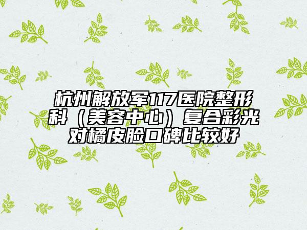 杭州解放軍117醫(yī)院整形科（美容中心）復(fù)合彩光對(duì)橘皮臉口碑比較好