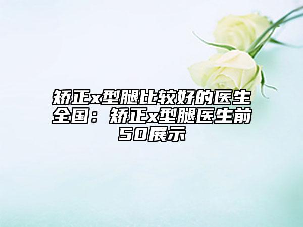 矯正x型腿比較好的醫(yī)生全國:矯正x型腿醫(yī)生前50展示