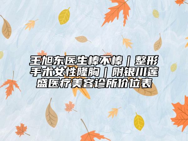 王旭東醫(yī)生棒不棒｜整形手術(shù)女性隆胸｜附銀川蓮盛醫(yī)療美容診所價位表