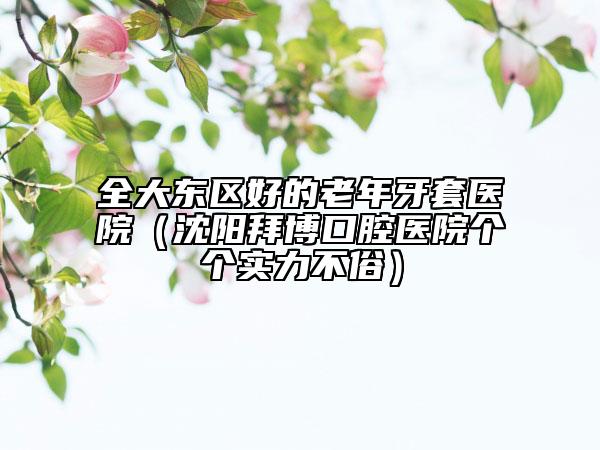 全大東區(qū)好的老年牙套醫(yī)院（沈陽拜博口腔醫(yī)院個個實力不俗）
