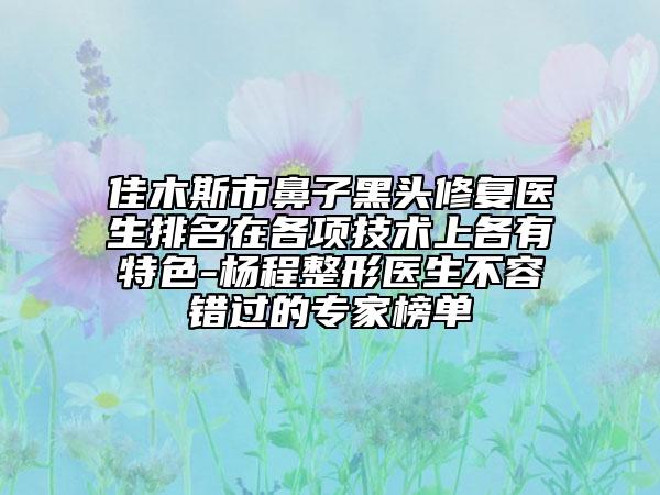 佳木斯市鼻子黑頭修復醫(yī)生排名在各項技術上各有特色-楊程整形醫(yī)生不容錯過的專家榜單