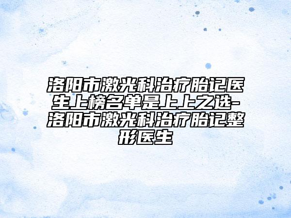 洛陽(yáng)市激光科治療胎記醫(yī)生上榜名單是上上之選-洛陽(yáng)市激光科治療胎記整形醫(yī)生