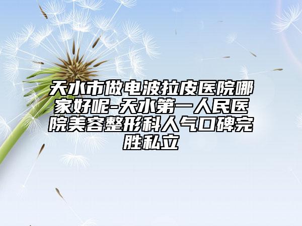 天水市做電波拉皮醫(yī)院哪家好呢-天水第一人民醫(yī)院美容整形科人氣口碑完勝私立