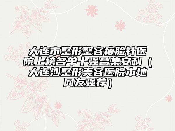 大連市整形整容瘦臉針醫(yī)院上榜名單十強合集安利（大連沙整形美容醫(yī)院本地網(wǎng)友強薦）