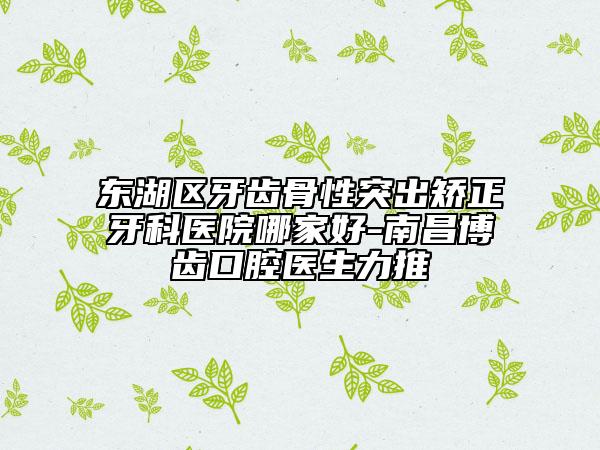 東湖區(qū)牙齒骨性突出矯正牙科醫(yī)院哪家好-南昌博齒口腔醫(yī)生力推