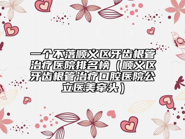 一個(gè)不落順義區(qū)牙齒根管治療醫(yī)院排名榜（順義區(qū)牙齒根管治療口腔醫(yī)院公立醫(yī)美牽頭）