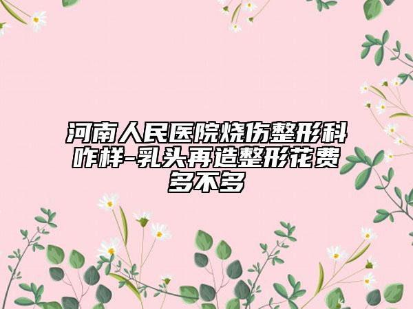 河南人民醫(yī)院燒傷整形科咋樣-乳頭再造整形花費(fèi)多不多