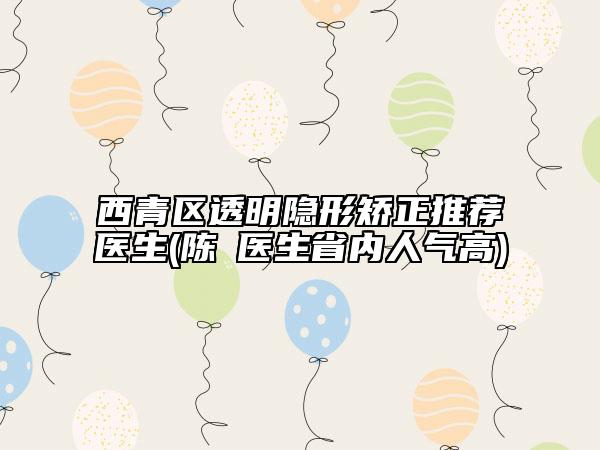 西青區(qū)透明隱形矯正推薦醫(yī)生(陳璟醫(yī)生省內(nèi)人氣高)