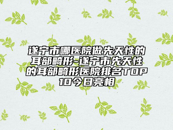 遂寧市哪醫(yī)院做先天性的耳部畸形-遂寧市先天性的耳部畸形醫(yī)院排名TOP10今日亮相