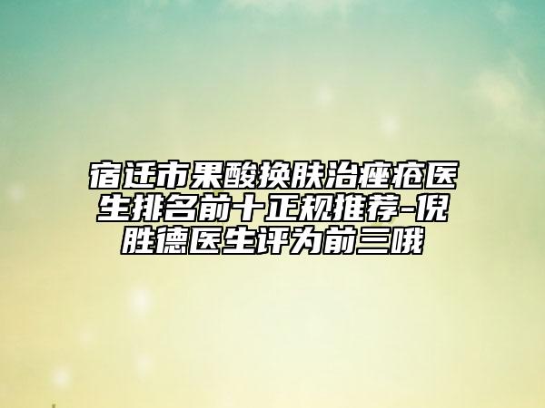宿遷市果酸換膚治痤瘡醫(yī)生排名前十正規(guī)推薦-倪勝德醫(yī)生評(píng)為前三哦