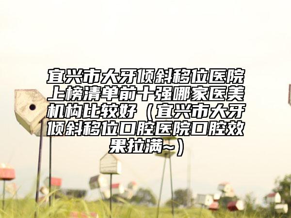 宜興市大牙傾斜移位醫(yī)院上榜清單前十強哪家醫(yī)美機構(gòu)比較好(宜興市大牙傾斜移位口腔醫(yī)院口腔效果拉滿~)
