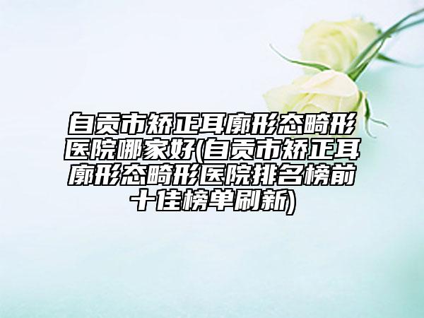 自貢市矯正耳廓形態(tài)畸形醫(yī)院哪家好(自貢市矯正耳廓形態(tài)畸形醫(yī)院排名榜前十佳榜單刷新)