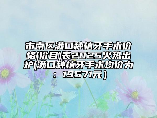 市南區(qū)滿口種植牙手術(shù)價(jià)格(價(jià)目)表2025火熱出爐(滿口種植牙手術(shù)均價(jià)為:19571元)