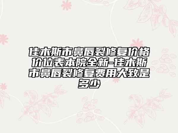 佳木斯市鼻唇裂修復(fù)價(jià)格價(jià)位表本院全新-佳木斯市鼻唇裂修復(fù)費(fèi)用大致是多少