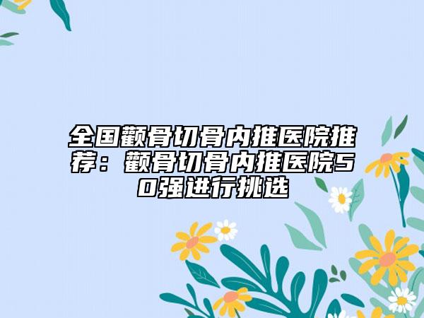 全國(guó)顴骨切骨內(nèi)推醫(yī)院推薦：顴骨切骨內(nèi)推醫(yī)院50強(qiáng)進(jìn)行挑選