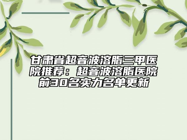 甘肅省超音波溶脂三甲醫(yī)院推薦：超音波溶脂醫(yī)院前30名實(shí)力名單更新