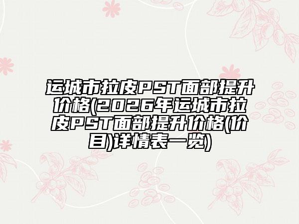 運(yùn)城市拉皮PST面部提升價(jià)格(2026年運(yùn)城市拉皮PST面部提升價(jià)格(價(jià)目)詳情表一覽)