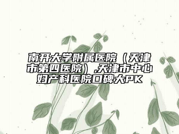 南開大學附屬醫(yī)院（天津市第四醫(yī)院）,天津市中心婦產(chǎn)科醫(yī)院口碑大PK
