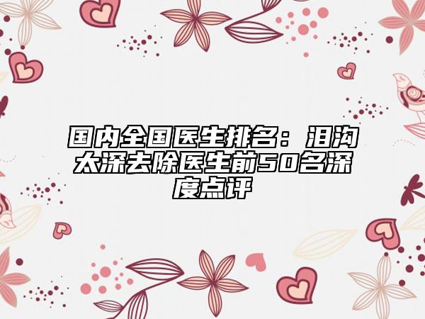 國(guó)內(nèi)全國(guó)醫(yī)生排名：淚溝太深去除醫(yī)生前50名深度點(diǎn)評(píng)