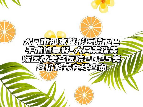大同市那家整形醫(yī)院下巴手術(shù)修復(fù)好-大同美珠美際醫(yī)療美容醫(yī)院2025美容價格表在線查詢