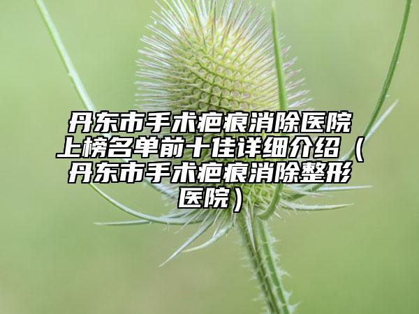 丹東市手術疤痕消除醫(yī)院上榜名單前十佳詳細介紹（丹東市手術疤痕消除整形醫(yī)院）