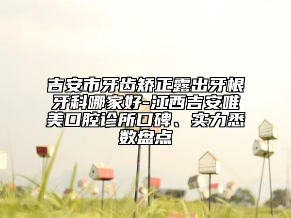 吉安市牙齒矯正露出牙根牙科哪家好-江西吉安唯美口腔診所口碑、實力悉數(shù)盤點