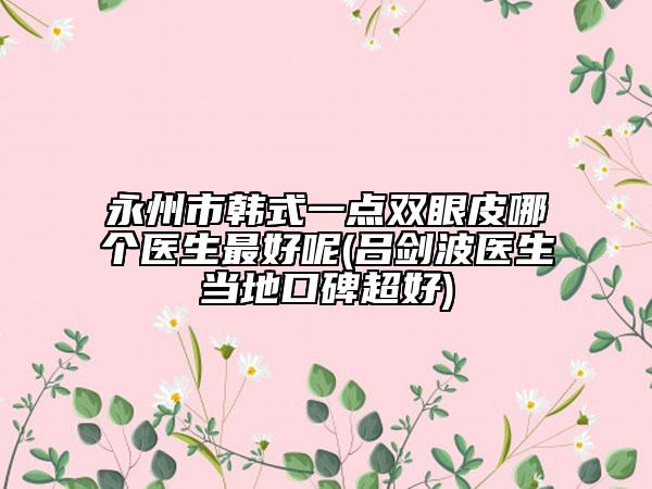 永州市韓式一點雙眼皮哪個醫(yī)生最好呢(呂劍波醫(yī)生當?shù)乜诒?