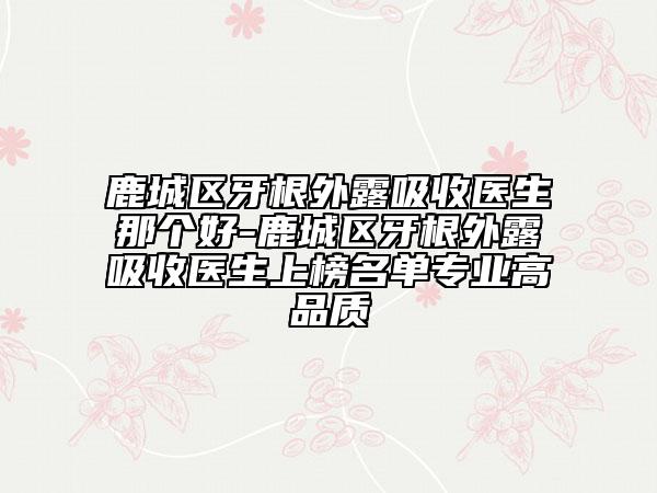 鹿城區(qū)牙根外露吸收醫(yī)生那個(gè)好-鹿城區(qū)牙根外露吸收醫(yī)生上榜名單專業(yè)高品質(zhì)