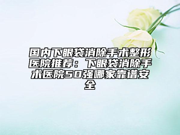 國(guó)內(nèi)下眼袋消除手術(shù)整形醫(yī)院推薦:下眼袋消除手術(shù)醫(yī)院50強(qiáng)哪家靠譜安全