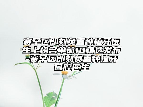 賽罕區(qū)即刻負重種植牙醫(yī)生上榜名單前10精選發(fā)布-賽罕區(qū)即刻負重種植牙口腔醫(yī)生