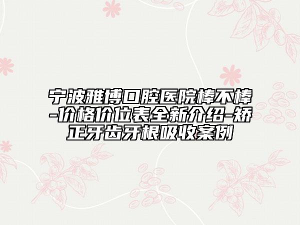 寧波雅博口腔醫(yī)院棒不棒-價(jià)格價(jià)位表全新介紹-矯正牙齒牙根吸收案例